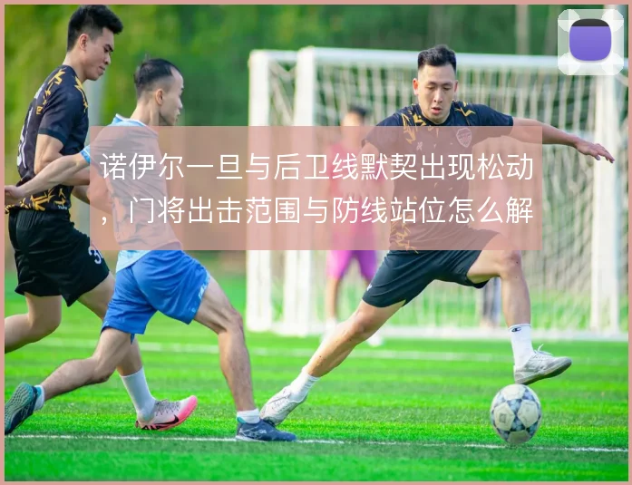诺伊尔一旦与后卫线默契出现松动,门将出击范围与防线站位怎么解