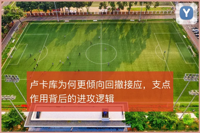卢卡库为何更倾向回撤接应,支点作用背后的进攻逻辑