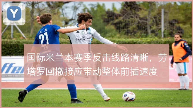国际米兰本赛季反击线路清晰,劳塔罗回撤接应带动整体前插速度