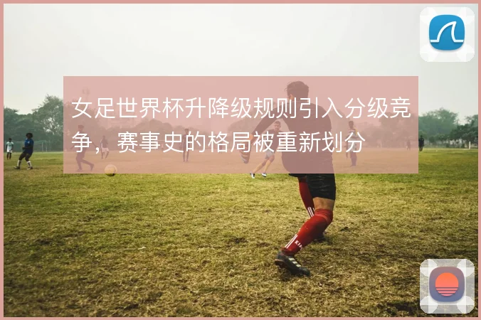 女足世界杯升降级规则引入分级竞争，赛事史的格局被重新划分