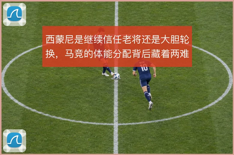西蒙尼是继续信任老将还是大胆轮换，马竞的体能分配背后藏着两难取舍