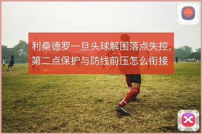 利桑德罗一旦头球解围落点失控,第二点保护与防线前压怎么衔接