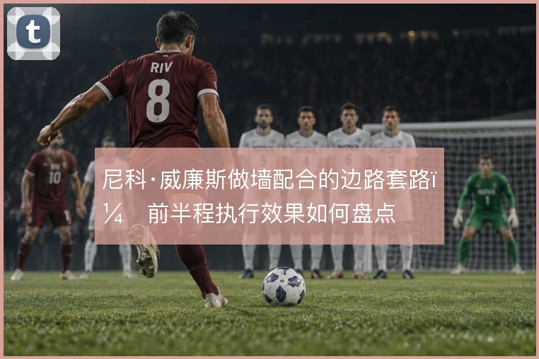 尼科·威廉斯做墙配合的边路套路，前半程执行效果如何盘点