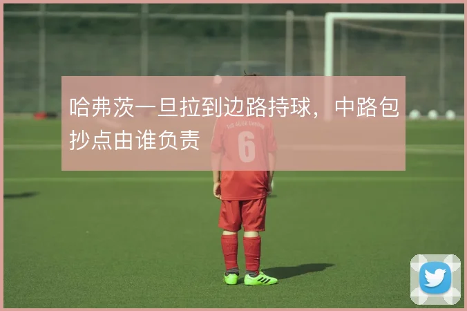 哈弗茨一旦拉到边路持球,中路包抄点由谁负责