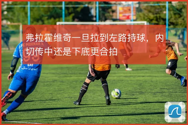 弗拉霍维奇一旦拉到左路持球,内切传中还是下底更合拍