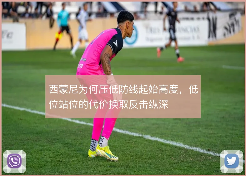 西蒙尼为何压低防线起始高度,低位站位的代价换取反击纵深