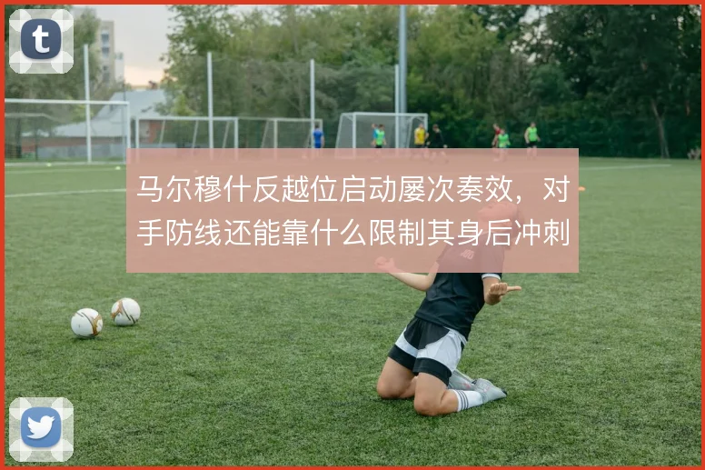 马尔穆什反越位启动屡次奏效，对手防线还能靠什么限制其身后冲刺