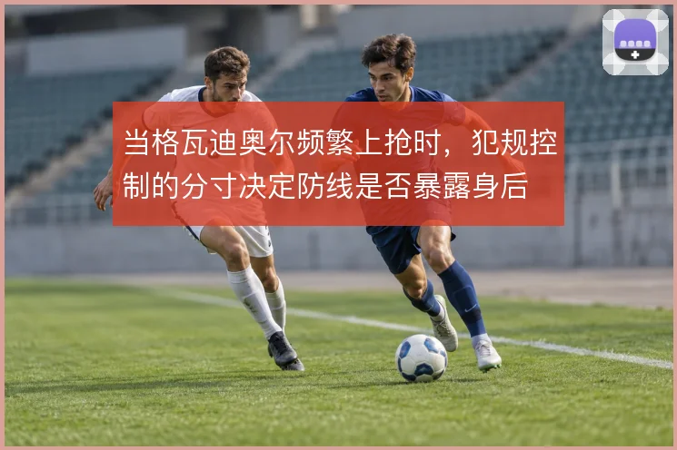 当格瓦迪奥尔频繁上抢时，犯规控制的分寸决定防线是否暴露身后