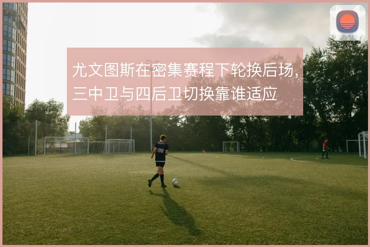 尤文图斯在密集赛程下轮换后场，三中卫与四后卫切换靠谁适应