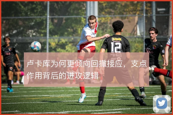 卢卡库为何更倾向回撤接应，支点作用背后的进攻逻辑