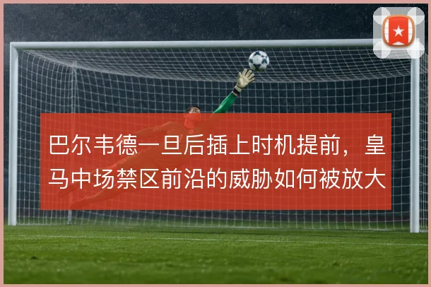 巴尔韦德一旦后插上时机提前,皇马中场禁区前沿的威胁如何被放大