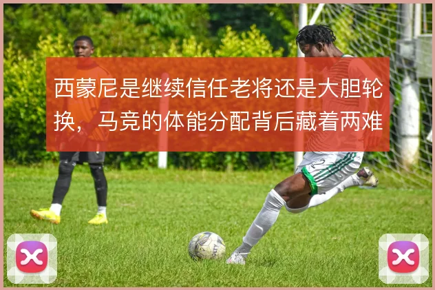 西蒙尼是继续信任老将还是大胆轮换，马竞的体能分配背后藏着两难取舍