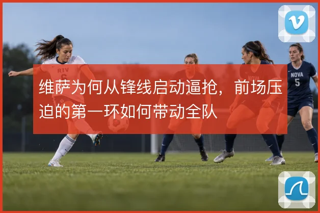 维萨为何从锋线启动逼抢，前场压迫的第一环如何带动全队