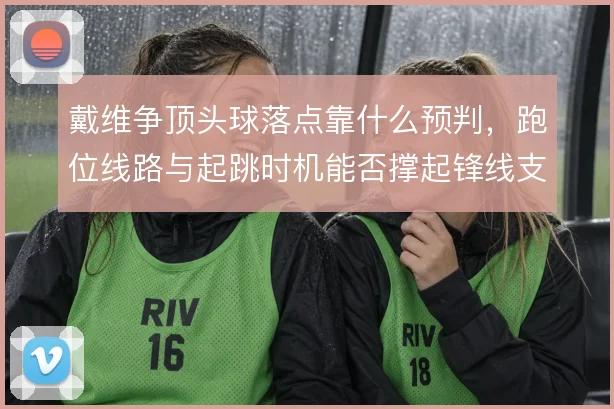 戴维争顶头球落点靠什么预判，跑位线路与起跳时机能否撑起锋线支点