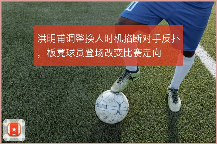 洪明甫调整换人时机掐断对手反扑，板凳球员登场改变比赛走向