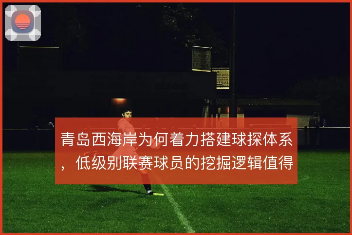 青岛西海岸为何着力搭建球探体系,低级别联赛球员的挖掘逻辑值得关注