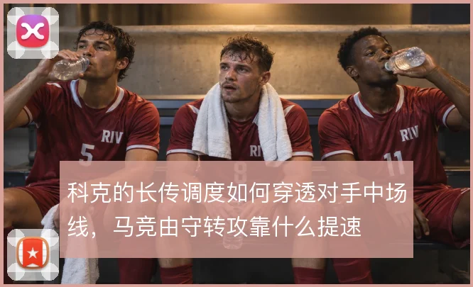 科克的长传调度如何穿透对手中场线，马竞由守转攻靠什么提速