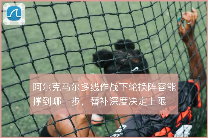 阿尔克马尔多线作战下轮换阵容能撑到哪一步，替补深度决定上限