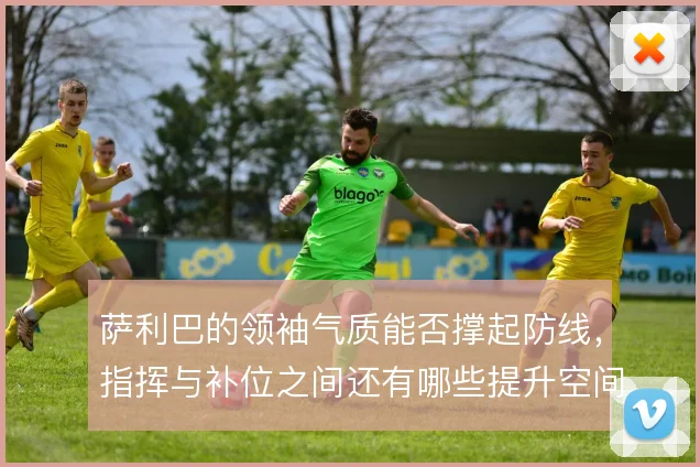 萨利巴的领袖气质能否撑起防线,指挥与补位之间还有哪些提升空间