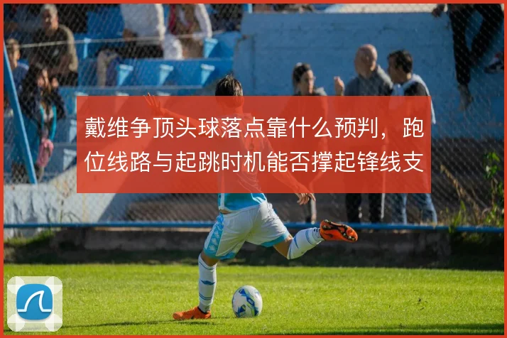 戴维争顶头球落点靠什么预判，跑位线路与起跳时机能否撑起锋线支点